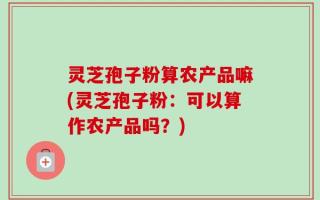 灵芝孢子粉算农产品嘛(灵芝孢子粉：可以算作农产品吗？)
