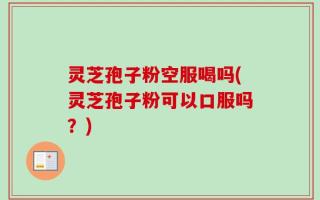 灵芝孢子粉空服喝吗(灵芝孢子粉可以口服吗？)
