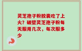 灵芝孢子粉胶囊吃了上火？破壁灵芝孢子粉每天服用几次，每次服多少