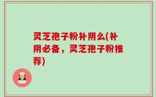 灵芝孢子粉补阴么(补阴必备，灵芝孢子粉推荐)