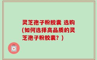 灵芝孢子粉胶囊 选购(如何选择高品质的灵芝孢子粉胶囊？)