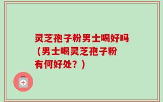 灵芝孢子粉男士喝好吗 (男士喝灵芝孢子粉有何好处？)