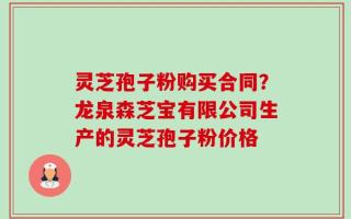 灵芝孢子粉购买合同？龙泉森芝宝有限公司生产的灵芝孢子粉价格