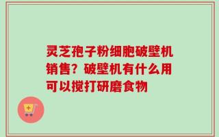 灵芝孢子粉细胞破壁机销售？破壁机有什么用可以搅打研磨食物
