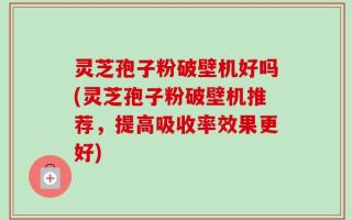 灵芝孢子粉破壁机好吗(灵芝孢子粉破壁机推荐，提高吸收率效果更好)