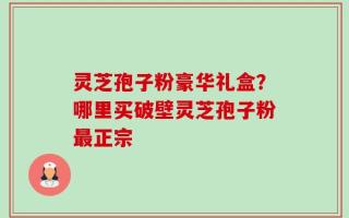 灵芝孢子粉豪华礼盒？哪里买破壁灵芝孢子粉最正宗