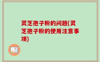 灵芝孢子粉的问题(灵芝孢子粉的使用注意事项)