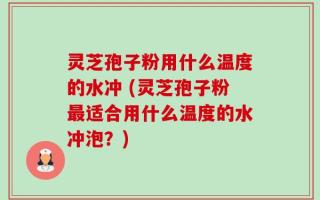灵芝孢子粉用什么温度的水冲 (灵芝孢子粉最适合用什么温度的水冲泡？)