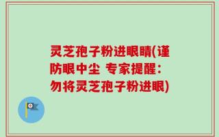 灵芝孢子粉进眼睛(谨防眼中尘 专家提醒：勿将灵芝孢子粉进眼)