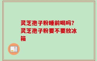 灵芝孢子粉睡前喝吗？灵芝孢子粉要不要放冰箱