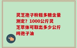 灵芝孢子粉粗多糖含量测定？1000公斤灵芝萃体可取出多少公斤纯孢子油