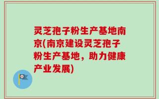灵芝孢子粉生产基地南京(南京建设灵芝孢子粉生产基地，助力健康产业发展)