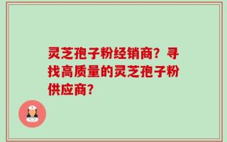 灵芝孢子粉经销商？寻找高质量的灵芝孢子粉供应商？