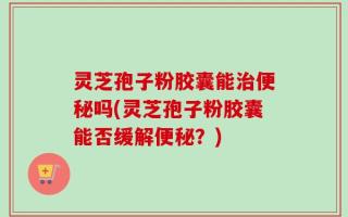 灵芝孢子粉胶囊能治便秘吗(灵芝孢子粉胶囊能否缓解便秘？)
