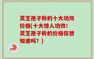 灵芝孢子粉的十大功效价格(十大惊人功效！灵芝孢子粉的价格你想知道吗？)