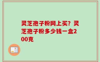 灵芝孢子粉网上买？灵芝孢子粉多少钱一盒200克