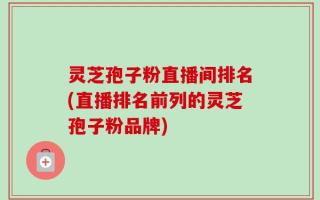 灵芝孢子粉直播间排名(直播排名前列的灵芝孢子粉品牌)