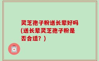 灵芝孢子粉送长辈好吗(送长辈灵芝孢子粉是否合适？)