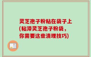 灵芝孢子粉粘在袋子上(粘滞灵芝孢子粉袋，你需要这些清理技巧)