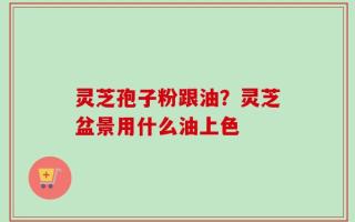 灵芝孢子粉跟油？灵芝盆景用什么油上色