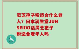 灵芝孢子粉适合什么老人？日本润生堂JUNSEIDO活灵芝孢子粉适合老年人吗