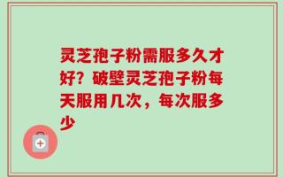灵芝孢子粉需服多久才好？破壁灵芝孢子粉每天服用几次，每次服多少