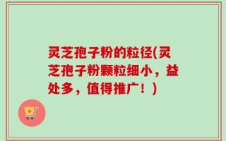 灵芝孢子粉的粒径(灵芝孢子粉颗粒细小，益处多，值得推广！)
