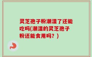 灵芝孢子粉潮湿了还能吃吗(潮湿的灵芝孢子粉还能食用吗？)