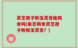 灵芝孢子粉玉灵膏能同食吗(能否同食灵芝孢子粉和玉灵膏？)