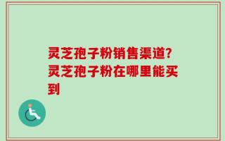 灵芝孢子粉销售渠道？灵芝孢子粉在哪里能买到