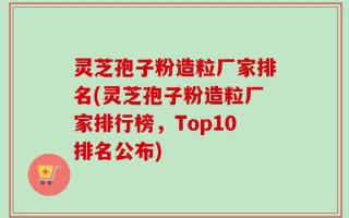 灵芝孢子粉造粒厂家排名(灵芝孢子粉造粒厂家排行榜，Top10排名公布)