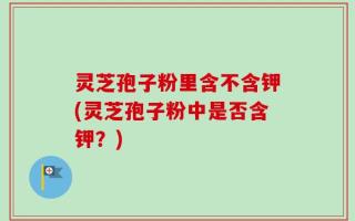 灵芝孢子粉里含不含钾(灵芝孢子粉中是否含钾？)