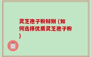 灵芝孢子粉辩别 (如何选择优质灵芝孢子粉)