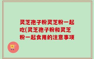 灵芝孢子粉灵芝粉一起吃(灵芝孢子粉和灵芝粉一起食用的注意事项