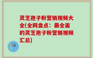 灵芝孢子粉营销视频大全(全网盘点：最全面的灵芝孢子粉营销视频汇总)