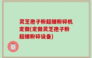 灵芝孢子粉超细粉碎机定做(定做灵芝孢子粉超细粉碎设备)