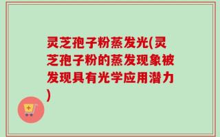 灵芝孢子粉蒸发光(灵芝孢子粉的蒸发现象被发现具有光学应用潜力)