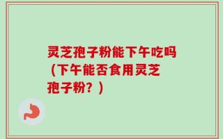 灵芝孢子粉能下午吃吗 (下午能否食用灵芝孢子粉？)