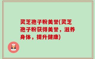 灵芝孢子粉美誉(灵芝孢子粉获得美誉，滋养身体，提升健康)
