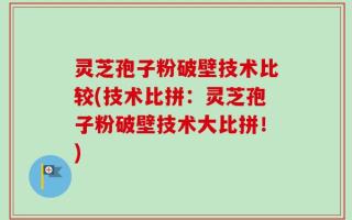 灵芝孢子粉破壁技术比较(技术比拼：灵芝孢子粉破壁技术大比拼！)