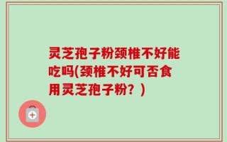灵芝孢子粉颈椎不好能吃吗(颈椎不好可否食用灵芝孢子粉？)