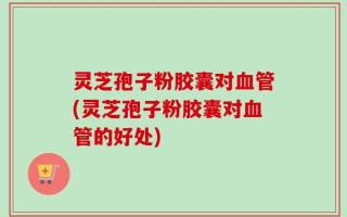 灵芝孢子粉胶囊对血管(灵芝孢子粉胶囊对血管的好处)