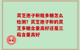 灵芝孢子粉粗多糖怎么检测？灵芝孢子粉的灵芝多糖含量高好还是三萜含量高好