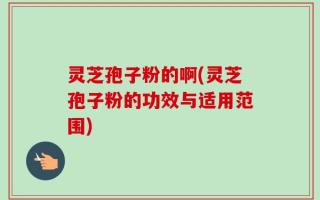 灵芝孢子粉的啊(灵芝孢子粉的功效与适用范围)
