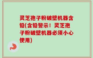 灵芝孢子粉破壁机器含铅(含铅警示！灵芝孢子粉破壁机器必须小心使用)