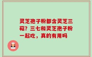 灵芝孢子粉都含灵芝三萜？三七和灵芝孢子粉一起吃，真的有用吗