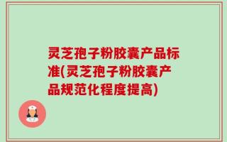 灵芝孢子粉胶囊产品标准(灵芝孢子粉胶囊产品规范化程度提高)