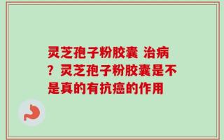 灵芝孢子粉胶囊 治病？灵芝孢子粉胶囊是不是真的有抗癌的作用