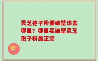 灵芝孢子粉要破壁该去哪里？哪里买破壁灵芝孢子粉最正宗