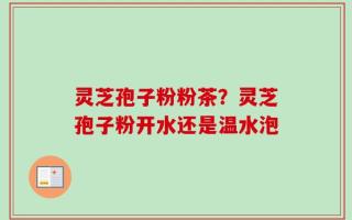 灵芝孢子粉粉茶？灵芝孢子粉开水还是温水泡